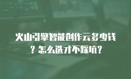 火山引擎智能创作云多少钱？怎么选才不踩坑？