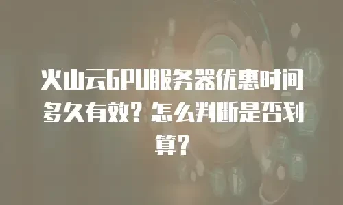 火山云GPU服务器优惠时间多久有效？怎么判断是否划算？