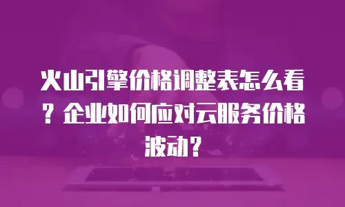 火山引擎价格调整表怎么看？企业如何应对云服务价格波动？