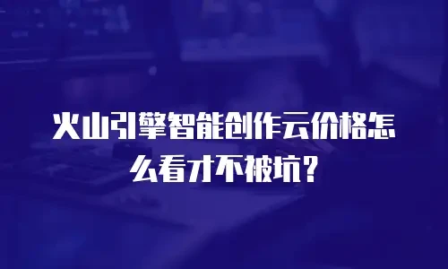 火山引擎智能创作云价格怎么看才不被坑？