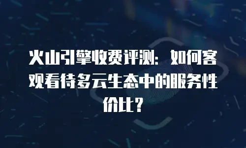 火山引擎收费评测：如何客观看待多云生态中的服务性价比？