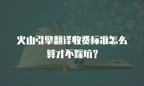 火山引擎翻译收费标准怎么算才不踩坑？