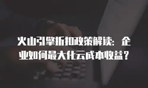 火山引擎折扣政策解读：企业如何最大化云成本收益？