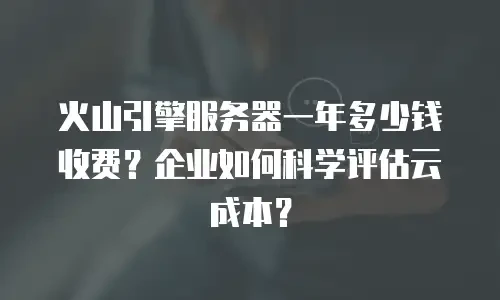 火山引擎服务器一年多少钱收费？企业如何科学评估云成本？