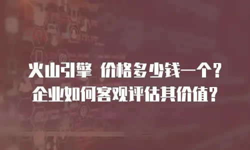 火山引擎 价格多少钱一个？企业如何客观评估其价值？