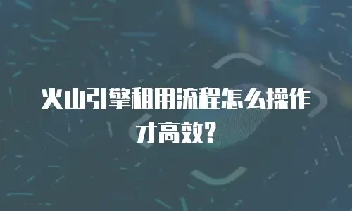 火山引擎租用流程怎么操作才高效？