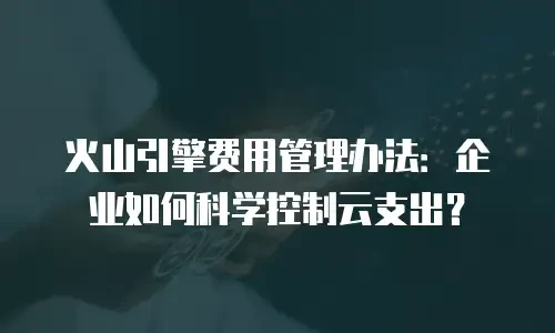 火山引擎费用管理办法：企业如何科学控制云支出？