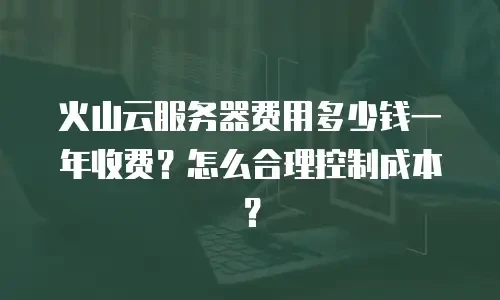 火山云服务器费用多少钱一年收费？怎么合理控制成本？