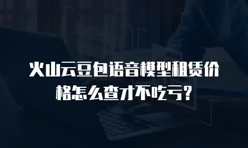 火山云豆包语音模型租赁价格怎么查才不吃亏？