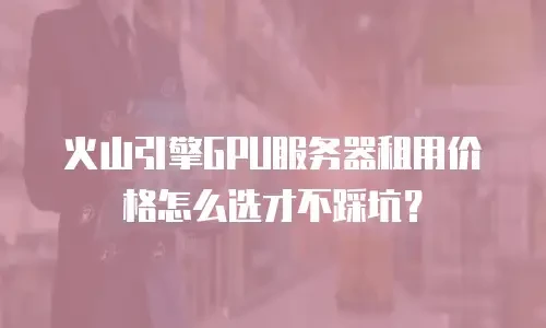 火山引擎GPU服务器租用价格怎么选才不踩坑？