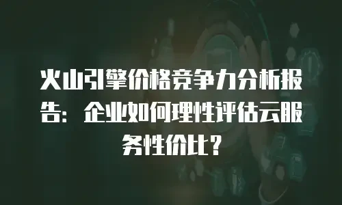 火山引擎价格竞争力分析报告：企业如何理性评估云服务性价比？