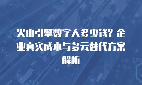 火山引擎数字人多少钱？企业真实成本与多云替代方案解析