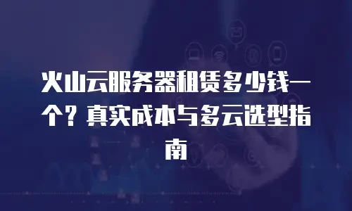 火山云服务器租赁多少钱一个？真实成本与多云选型指南