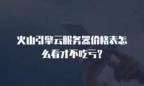 火山引擎云服务器价格表怎么看才不吃亏？