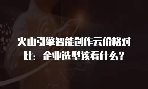 火山引擎智能创作云价格对比：企业选型该看什么？