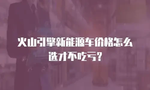 火山引擎新能源车价格怎么选才不吃亏？