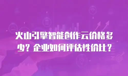 火山引擎智能创作云价格多少？企业如何评估性价比？