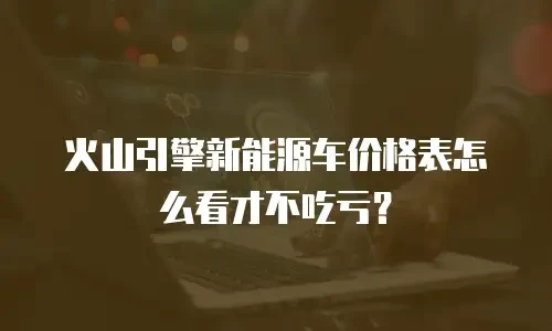 火山引擎新能源车价格表怎么看才不吃亏？
