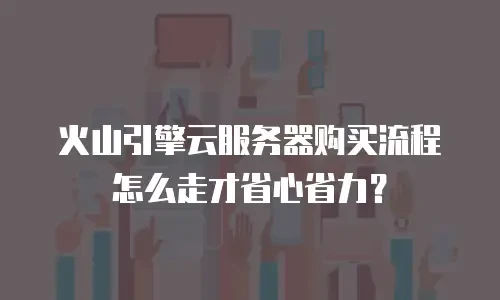 火山引擎云服务器购买流程怎么走才省心省力？
