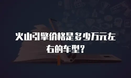火山引擎价格是多少万元左右的车型？