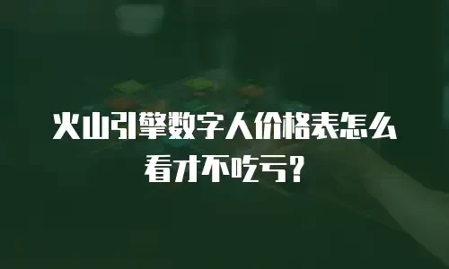 火山引擎数字人价格表怎么看才不吃亏？
