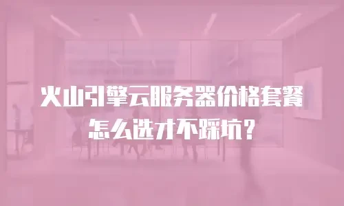 火山引擎云服务器价格套餐怎么选才不踩坑？