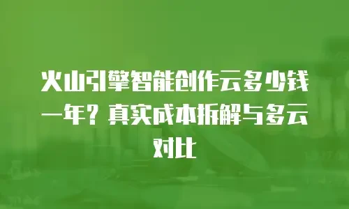 火山引擎智能创作云多少钱一年？真实成本拆解与多云对比