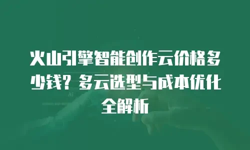 火山引擎智能创作云价格多少钱？多云选型与成本优化全解析