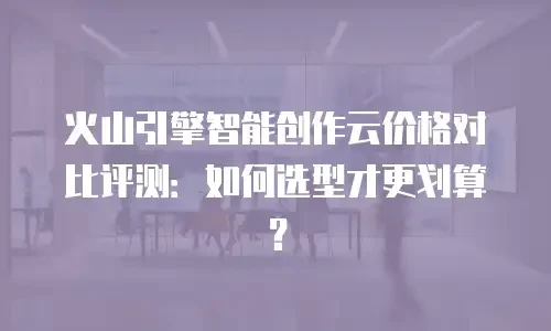 火山引擎智能创作云价格对比评测：如何选型才更划算？