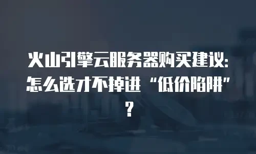 火山引擎云服务器购买建议：怎么选才不掉进&ldquo;低价陷阱&rdquo;？