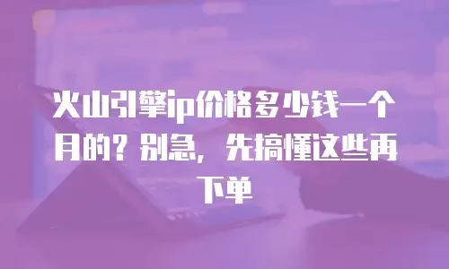 火山引擎ip价格多少钱一个月的？别急，先搞懂这些再下单