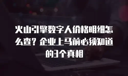 火山引擎数字人价格明细怎么查？企业上马前必须知道的3个真相
