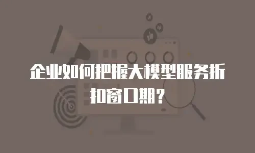 企业如何把握大模型服务折扣窗口期？