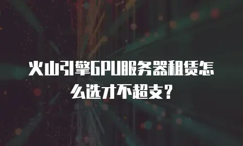 火山引擎GPU服务器租赁怎么选才不超支？