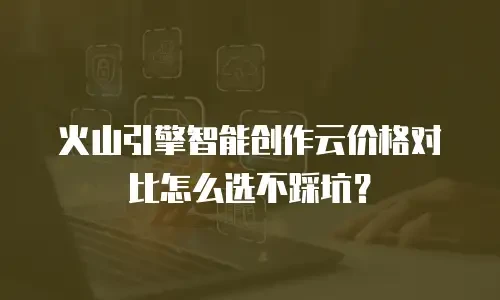 火山引擎智能创作云价格对比怎么选不踩坑？