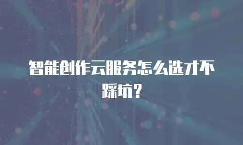 智能创作云服务怎么选才不踩坑？