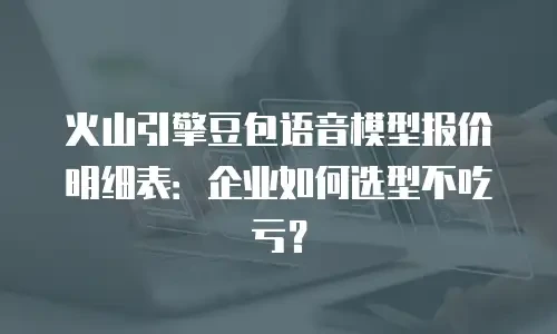 火山引擎豆包语音模型报价明细表：企业如何选型不吃亏？