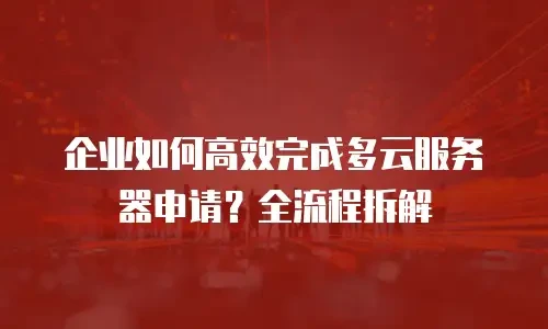 企业如何高效完成多云服务器申请？全流程拆解