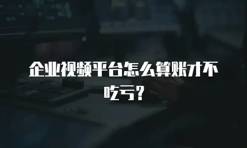 企业视频平台怎么算账才不吃亏？