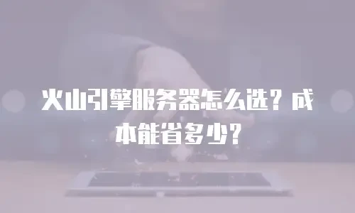 火山引擎服务器怎么选？成本能省多少？