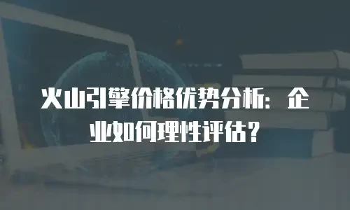 火山引擎价格优势分析：企业如何理性评估？