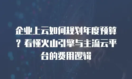 企业上云如何规划年度预算？看懂火山引擎与主流云平台的费用逻辑