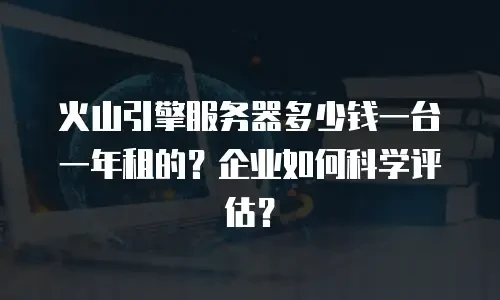 火山引擎服务器多少钱一台一年租的？企业如何科学评估？