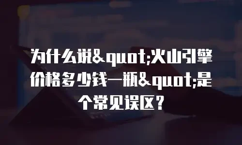 为什么说"火山引擎价格多少钱一瓶"是个常见误区？