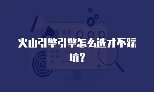 火山引擎引擎怎么选才不踩坑？