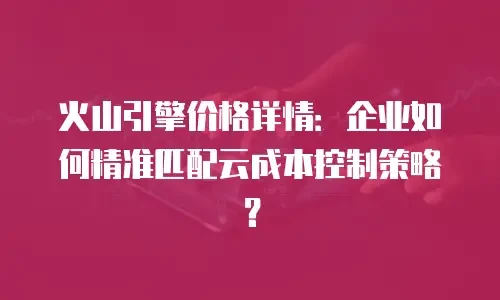 火山引擎价格详情：企业如何精准匹配云成本控制策略？