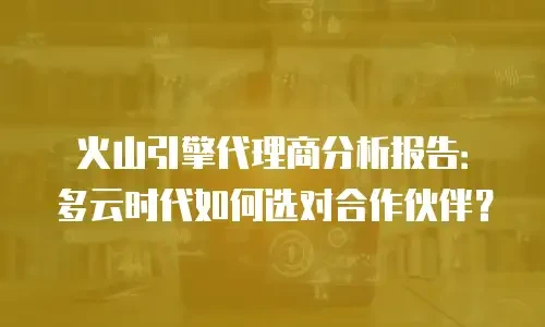火山引擎代理商分析报告：多云时代如何选对合作伙伴？