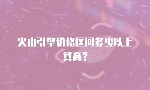 火山引擎价格区间多少以上算高？