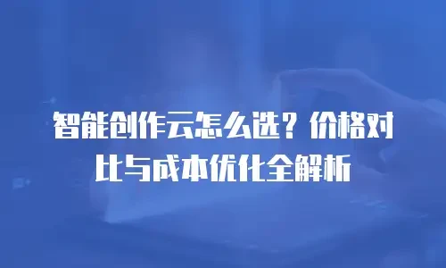 智能创作云怎么选？价格对比与成本优化全解析