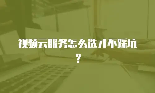 视频云服务怎么选才不踩坑？
